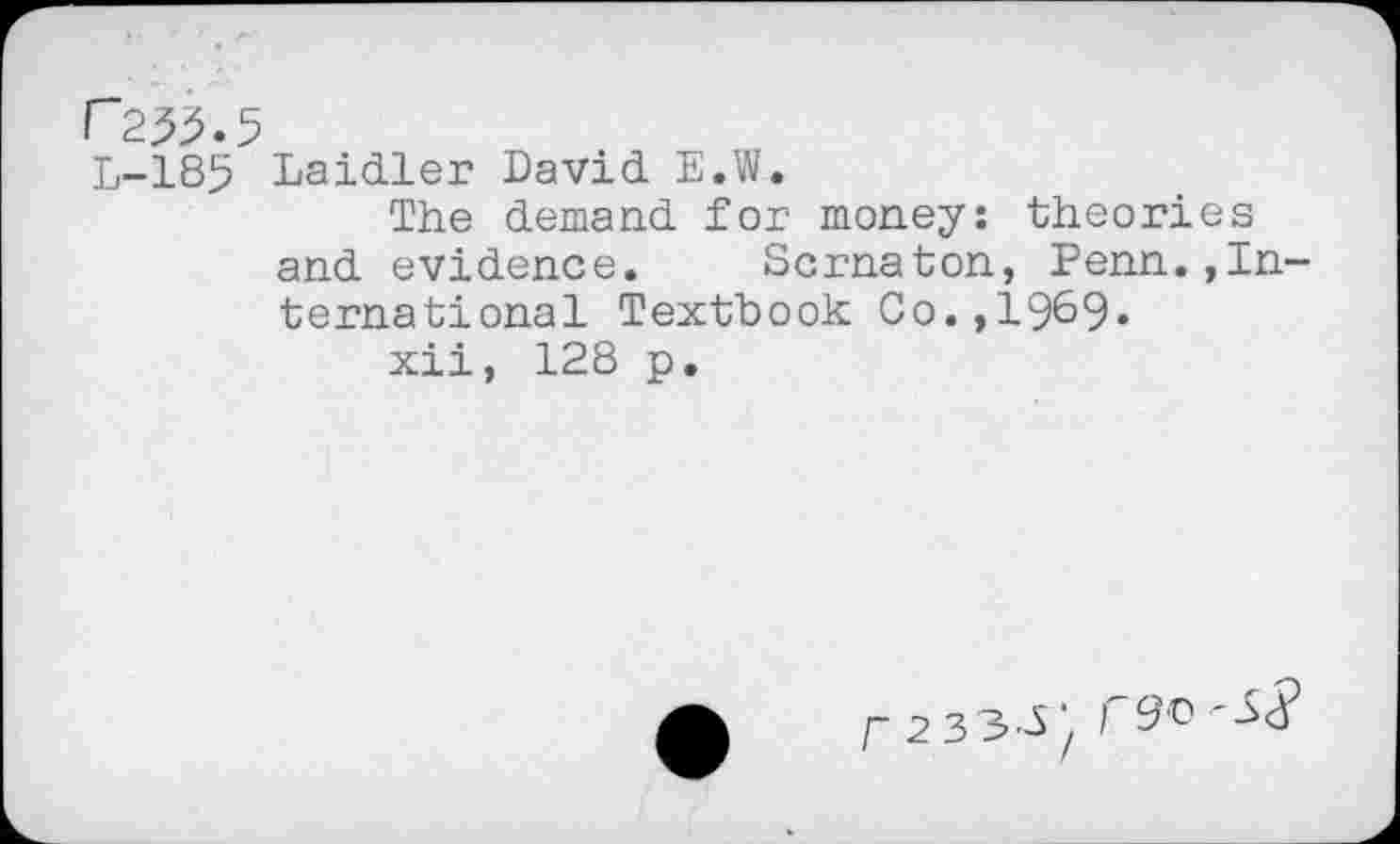 ﻿r 255.5
L-185 Laidler David E.W.
The demand for money: theories and evidence. Scrnaton, Penn.»International Textbook Co.,1969»
xii, 128 p.
f 2 33-5*